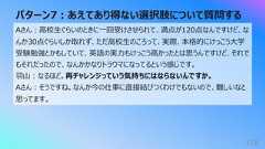 パターン7︓あえてあり得ない選択肢について質問する178Aさん︓⾼校⽣ぐらいのときに⼀回受けさせられて、満点が120点なんですけど、なんか30点ぐらいしか取れず、ただ⾼校⽣のころって、実際、本格的にけっこう⼤学受験勉強とかもしていて、英語の実⼒もけっこう⾼かったとは思うんですけど、それでもそれだったので、なんかかなりトラウマになってるという感じです。⽻⼭︓なるほど。再チャレンジっていう気持ちにはならないんですか。Aさん︓そうですね。なんか今の仕事に直接結びつくわけでもないので、難しいなと思ってます。