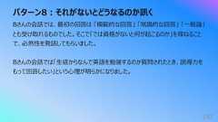 パターン8︓それがないとどうなるのか訊く182Bさんの会話では、最初の回答は 「模範的な回答」 「常識的な回答」 「⼀般論」とも受け取れるものでした。そこで「では資格がないと何が起こるのか」を尋ねることで、必然性を発話してもらいました。Bさんの会話では「⽣徒からなんで英語を勉強するのか質問されたとき、説得⼒をもって回答したい」という⼼理が明らかになりました。