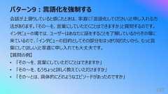 パターン9︓⾔語化を強制する183会話が上滑りしていると感じたときは、率直に「⾔語化してください」と申し⼊れる⽅法があります。「その〜を、⾔葉にしていただくことはできますか」と質問するのです。インタビューの場では、ユーザーはあなたに話をすることを了解しているからその場に来ているので、「インタビューの⽬的としてその部分をはっきり知りたいから、もっと⾔葉にしてほしい」と率直に申し⼊れても⼤丈夫です。【質問の例】• 「その〜を、⾔葉にしていただくことはできますか」• 「その〜を、もうちょっと詳しく教えていただけますか」• 「その〜とは、具体的にどのようなエピソードがあったのですか」