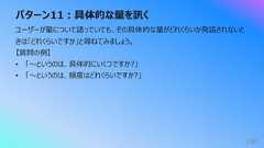 パターン11︓具体的な量を訊く190ユーザーが量について語っていても、その具体的な量がどれくらいか発話されないときは「どれくらいですか」と尋ねてみましょう。【質問の例】• 「〜というのは、具体的にいくつですか?」• 「〜というのは、頻度はどれくらいですか?」