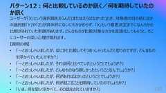パターン12︓何と⽐較しているのか訊く/何を期待していたのか訊く193ユーザーが「X」という選択肢をえらんだ(またはえらばなかった)とき、対象者の⽬の前にほかの選択肢「Y」や「Z」が具体的にないにもかかわらず、「X」という意思決定までになんらかの⽐較がされていた形跡があります。どんなものが⽐較対象なのかを⾔語化してもらうと、そこにユーザーの深い⼼理が現れます。【質問の例】• 「〜とおっしゃいましたが、なにかと⽐較してそうおっしゃったんだと思うのですが、どんなものを浮かべていたんですか?」• 「〜とおっしゃいましたが、それは何と⽐べていたということでしょうか?」• 「〜とおっしゃいましたが、どんなものなら欲しかったということなんでしょうか?」• 「〜とおっしゃいましたが、何があればよかったということでしょうか?」• 「〜とおっしゃいましたが、何が起こることを期待していたのでしょうか?」• 「いま、何を思い浮かべて、その話をされていますか?」