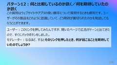 パターン12︓何と⽐較しているのか訊く/何を期待していたのか訊く196この質問はウェブサイトやアプリの使い勝⼿について質問するときも便利です。ユーザーがその製品をどのように認識していて、どう期待が裏切られたのかを発話してもらうことができます。ユーザー︓このリンクを押してみたんですが、開いたページで広告がドーンと出てきたので、すぐにバックボタンをしました。モデレーター︓なるほど、するとそのリンクを押したとき、何が起こることを期待していたのでしょうか?
