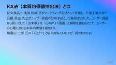 KA法(本質的価値抽出法)とは268紀⽂⾷品の 浅⽥ 和美 ⽒がマーケティング⼿法として考案し、千葉⼯業⼤学の安藤 昌也 先⽣がユーザー調査の分析⼿法として発展させました。ユーザー調査から⾒いだした 「出来事」 を 「⼼の声」 「価値」 と解釈を重ねることで、ユーザーの⼼理における本質的価値を探ります。川喜⽥ ⼆郎 ⽒の 「KJ法®」 と名前が似ていますが、別のものです。