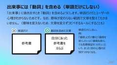 出来事には 「動詞」 を含める(単語だけにしない)280「出来事」 に抜き出すとき 「動詞」 を含めるようにします。単語だけだとユーザーの⼼理がわからないためです。 なお、意味が変わらない範囲で⽂章を整えてもかまいません。(意味を変えないため、⽂章を変えずコピペするルールにすることも)参考書⾃分にあった参考書をえらぶ単語だけ 動詞を含めた⽂章 単語だけにしない。例:「価格」とだけ書くと「価格を安くしたい」と「価格を⾼くしても⻑期保証をつけたい」という、まったく別の⼼理の区別がつかなくなる。