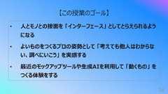 34【この授業のゴール】• ⼈とモノとの接⾯を 「インターフェース」 としてとらえられるようになる• よいものをつくるプロの姿勢として 「考えても他⼈はわからない、調べにいこう」 を実感する• 最近のモックアップツールや⽣成AIを利⽤して 「動くもの」 をつくる体験をする