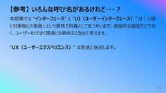 【参考】 いろんな呼び名があるけれど・・・︖35本授業では “インターフェース” と “UI(ユーザーインターフェース)” は 「⼈間と対象物との接⾯」 という意味で同義としてあつかいます。直接的な画⾯だけでなく、ユーザーをとりまく環境と⽂脈を広く含めて考えます。“UX(ユーザーエクスペリエンス)” は別途に後述します。