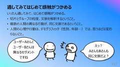 通してみてはじめて感触がつかめる352いったん通してみて、はじめて感触がつかめる。• 切⽚とグループの粒度、⽂脈を解釈するということ。• 複数の⼈間の異なる⾏動が、同じ⽂脈であるということ。• ⼈間の⼼理や⾏動は、デモグラフィック(性別、年齢…)では、思うほどは変わらないこと。ユーザーAさんとユーザーBさんは異なるセグメントですねえっ︖AさんもBさんも同じ⽂脈だよ︖