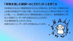 「常軌を逸した細部へのこだわり」が⼈を育てる367500枚ほどのふせんで親和図法をするとなにが起きるか。まず1枚とって類似のふせんを残り499枚をすべて読んで探し、また次のふせんをとって残り447枚をすべて読んで探し・・・と、500枚のふせんで親和図を組み上げるまでに、指数関数的にすさまじい回数の「ユーザーの声」を読み込むことになります。すると親和図が仕上がったころには⾃⾝のなかに「ユーザー」がすっかり染み込んでいます。