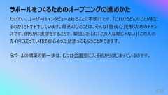 ラポールをつくるためのオープニングの進めかた433たいてい、ユーザーはインタビューされることに不慣れです。「これからどんなことが起こるのか」とドキドキしています。最初のひとことは、そんな「警戒⼼」を解くためのチャンスです。朗らかに挨拶をすることで、緊張した⼼に「この⼈は敵じゃない」「この⼈のガイドに従っていれば安⼼そうだ」と思ってもらうことができます。ラポールの構築の第⼀歩は、じつは会議室に⼊る前からはじまっているのです。
