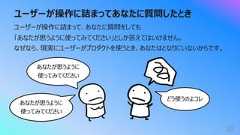 ユーザーが操作に詰まってあなたに質問したとき52ユーザーが操作に詰まって、あなたに質問をしても「あなたが思うように使ってみてください」としか答えてはいけません。なぜなら、現実にユーザーがプロダクトを使うとき、あなたはとなりにいないからです。あなたが思うように使ってみてくださいどう使うのよコレあなたが思うように使ってみてください