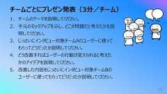 チームごとにプレゼン発表(3分/チーム)591. チームのテーマを説明してください。2. ⼿元のモックアップを⽰し、どこが問題だと考えたかを説明してください。3. じっさいにインタビュー対象チームAのユーザーに使ってもらってどうだったか説明してください。4. どう改善すればユーザーの⾏動が変えられると考えたかのアイデアを説明してください。5. 改善した内容をじっさいにインタビュー対象チームBのユーザーに使ってもらってどうだったか説明してください。