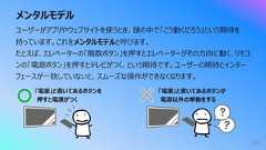 メンタルモデル70ユーザーがアプリやウェブサイトを使うとき、頭の中で「こう動くだろう」という期待を持っています。これをメンタルモデルと呼びます。たとえば、エレベーターの「階数ボタン」を押すとエレベーターがその⽅向に動く、リモコンの「電源ボタン」を押すとテレビがつく、という期待です。ユーザーの期待とインターフェースが⼀致していないと、スムーズな操作ができなくなります。「電源」と書いてあるボタンを押すと電源がつく「電源」と書いてあるボタンが電源以外の挙動をする
