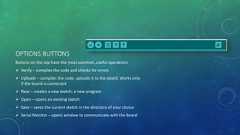 OPTIONS BUTTONSButtons on the top have the most common ,useful operations Verify – compiles the code and checks for errors Uploads – compiles the code, uploads it to the board. Works onlyif the board is connected New – creates a new sketch, a new program Open – opens an existing sketch Save – saves the current sketch in the directory of your choice Serial Monitor – opens window to communicate with the board