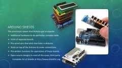 ARDUINO SHIELDSThe prominent reason that Arduino got so popular Additional hardware to do particular, complex tasks Form of separate boards Pre-wired pins that stick into holes in Arduino Stack on top of the Arduino to make connections Pre-written functions for operations of these boards Open-source designs in most of the cases, third partyComplete list of shields at http://www.shieldlist.org