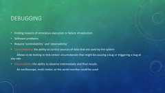 DEBUGGING• Finding reasons of erroneous execution or failure of execution• Software problems• Require ‘controllability’ and ‘observability’• Controllability: the ability to control sources of data that are used by the systemAllows to do testing to test certain circumstances that might be causing a bug or triggering a bug atany rate• Observability: the ability to observe intermediate and final resultsAn oscilloscope, multi-meter, or the serial monitor could be used