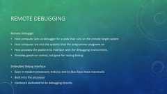 REMOTE DEBUGGINGRemote Debugger• Host computer acts as debugger for a code that runs on the remote target system• Host computer are also the systems that the programmer programs on• Host provides the platform to interface with the debugging environment.• Provides good run control, not good for testing timingEmbedded Debug Interface• Seen in modern processors, Arduino and its likes have trace macrocells• Built in to the processor• Hardware dedicated to do debugging directly