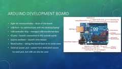 ARDUINO DEVELOPMENT BOARD• Eight bit microcontroller – brain of the board• USB Port – to communicate with the desktop/laptop• USB controller chip – manages USB transferred data• IO pins – board’s connection to the outside world• Quartz oscillator – board’s time keeper• Reset button – taking the board back to its initial state• External power jack – power from dedicated sourceCo-axial jack, but USB can also be used