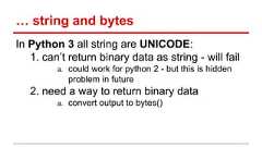 … string and bytes In Python 3 all string are UNICODE: 1. can’t return binary data as string - will fail a. could work for python 2 - but this is hidden problem in future 2. need a way to return binary data a. convert output to bytes()