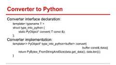 Converter to Python Converter interface declaration: template< typename T > struct type_into_python { static PyObject* convert( T const &); }; Converter implementation: template<> PyObject* type_into_python<buffer>::convert( buffer const& data){ return PyBytes_FromStringAndSize(data.get_data(), data.len()); }