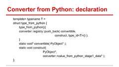 Converter from Python: declaration template< typename T > struct type_from_python { type_from_python(){ converter::registry::push_back( convertible, construct, type_id<T>() ); } static void* convertible( PyObject* ); static void construct( PyObject*, converter::rvalue_from_python_stage1_data* ); };