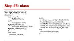 Step #5: class Wrapp interface: class lz4_c { class bytes_ref{ PyObject* bytes_; public: int len() const { return PyBytes_Size(bytes_);} char const* data() const { return PyBytes_AsString(bytes_); } }; class buffer{ private: lz4_c& owner_; }; public: // initialize & use pool of preallocated blocks lz4_c(int block_max_size, int count); const buffer compress(bytes_ref const& src); const buffer compress(std::string const& src); const buffer decompress(bytes_ref const& src); void release(data_block_t&); };