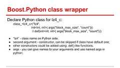Boost.Python class wrapper Declare Python class for lz4_c: class_<lz4_c>("lz4", init<int, int>( args("block_max_size", "count"))) //.def(init<int, int>( args("block_max_size", "count"))) ● “lz4” - class name on Python side; ● second argument - constructor, can be skipped if class have default one; ● other constructors could be added using .def() like functions; ● args - you can give names to your arguments and use named args in python;