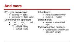 And more STL type conversion: ● std::map <-> dict(); ● std::vector <-> list(), tuple() Define Python operators ● __str__, __repr__, __ call__ ● __add__, __lt__: o .def(self + self) o .def(self < self) Inheritance: ● make available in Python ● declare C++ relation Default args: ● wrapper to allow default args: Python function pointers: ● typedef boost::function<void (string s) > funcptr;