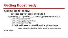 Getting Boost ready Getting Boost ready: get your copy of boost and build it: ./bootstrap.sh --prefix=../../ --with-python-version=3.4 --with-python-version=X.Y --with-python=/path/to/bin/python --with-python-root=/path/to ./b2 -j4 address-model=64 --with-python stage builds python 3.4 lib (only) for 64 bit os, all binaries are in stage folder
