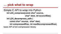 … pick what to wrap Simple C API to wrap into Python int LZ4_compress(const char* source, char* dest, int sourceSize); int LZ4_decompress_safe ( const char* source, char* dest, int compressedSize, int maxDecompressedSize); basic API of lz4 compression library