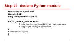 Step #1: declare Python module #include <boost/python.hpp> #include <lz4.h> using namespace boost::python; BOOST_PYTHON_MODULE(lz4py) // make sure that your output binary will have same name // lz4py.so (not liblz4py.so ) or lz4py.dll { // place for our wrappers }