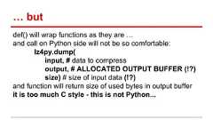 … but def() will wrap functions as they are … and call on Python side will not be so comfortable: lz4py.dump( input, # data to compress output, # ALLOCATED OUTPUT BUFFER (!?) size) # size of input data (!?) and function will return size of used bytes in output buffer it is too much C style - this is not Python...