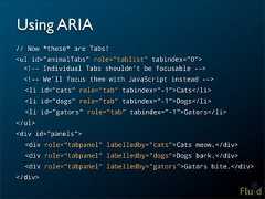 Using ARIA// Now *these* are Tabs!<ul id=”animalTabs” role=”tablist” tabindex=”0”> <!-- Individual Tabs shouldn’t be focusable --> <!-- We’ll focus them with JavaScript instead --> <li id=”cats” role=”tab” tabindex=”-1”>Cats</li> <li id=”dogs” role=”tab” tabindex=”-1”>Dogs</li> <li id=”gators” role=”tab” tabindex=”-1”>Gators</li></ul><div id=”panels”> <div role=”tabpanel” labelledby=”cats”>Cats meow.</div> <div role=”tabpanel” labelledby=”dogs”>Dogs bark.</div> <div role=”tabpanel” labelledby=”gators”>Gators bite.</div></div>