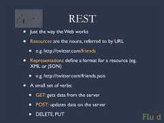 REST• Just the way the Web works• Resources are the nouns, referred to by URL • e.g. http://twitter.com/friends• Representations define a format for a resource (eg. XML or JSON) • e.g. http://twitter.com/friends.json• A small set of verbs: • GET: gets data from the server • POST: updates data on the server • DELETE, PUT