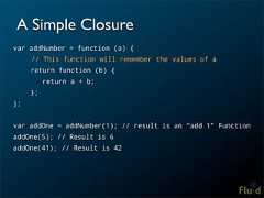 A Simple Closurevar addNumber = function (a) { // This function will remember the values of a return function (b) { return a + b; };};var addOne = addNumber(1); // result is an “add 1” FunctionaddOne(5); // Result is 6addOne(41); // Result is 42