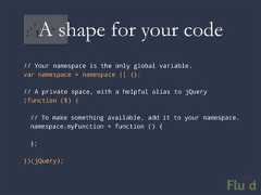 A shape for your code// Your namespace is the only global variable.var namespace = namespace || {};// A private space, with a helpful alias to jQuery(function ($) { // To make something available, add it to your namespace. namespace.myFunction = function () { };})(jQuery);