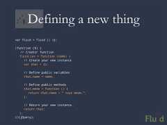Defining a new thingvar fluid = fluid || {};(function ($) { // Creator function fluid.cat = function (name) { // Create your new instance var that = {}; // Define public variables that.name = name; // Define public methods that.meow = function () { return that.name + ” says meow.”; }; // Return your new instance. return that; };})(jQuery);