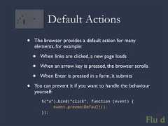 Default Actions• The browser provides a default action for many elements, for example: • When links are clicked, a new page loads • When an arrow key is pressed, the browser scrolls • When Enter is pressed in a form, it submits• You can prevent it if you want to handle the behaviour yourself: $(“a”).bind(“click”, function (event) { event.preventDefault(); });