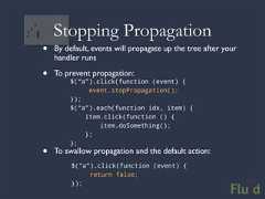 Stopping Propagation• By default, events will propagate up the tree after your handler runs• To prevent propagation: $(“a”).click(function (event) { event.stopPropagation(); }); $(“a”).each(function idx, item) { item.click(function () { item.doSomething(); }; };• To swallow propagation and the default action: $(“a”).click(function (event) { return false; });