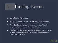 Binding Events• Using BindingEvents.html:• Bind click handlers to each of the friend <li> elements.• Your click handler should invoke the selectFriend() function with the friend that was clicked.• The function should use jQuery to adjust the CSS classes of the friend elements so that just the clicked has the flutter-active style
