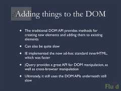 Adding things to the DOM • The traditional DOM API provides methods for creating new elements and adding them to existing elements • Can also be quite slow • IE implemented the now ad-hoc standard innerHTML, which was faster • jQuery provides a great API for DOM manipulation, as well as cross-browser manipulation • Ultimately, it still uses the DOM APIs underneath: still slow