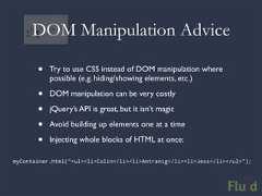 DOM Manipulation Advice • Try to use CSS instead of DOM manipulation where possible (e.g. hiding/showing elements, etc.) • DOM manipulation can be very costly • jQuery’s API is great, but it isn’t magic • Avoid building up elements one at a time • Injecting whole blocks of HTML at once:myContainer.html(“<ul><li>Colin</li><li>Antranig</li><li>Jess</li></ul>”);