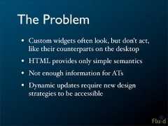 The Problem• Custom widgets often look, but don’t act, like their counterparts on the desktop• HTML provides only simple semantics• Not enough information for ATs• Dynamic updates require new design strategies to be accessible