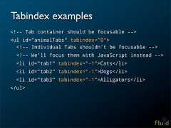Tabindex examples<!-- Tab container should be focusable --><ul id=”animalTabs” tabindex=”0”> <!-- Individual Tabs shouldn’t be focusable --> <!-- We’ll focus them with JavaScript instead --> <li id=”tab1” tabindex=”-1”>Cats</li> <li id=”tab2” tabindex=”-1”>Dogs</li> <li id=”tab3” tabindex=”-1”>Alligators</li></ul>