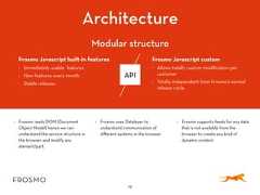19Frosmo Javascript built-in features• Immediately usable features• New features every month• Stable releasesFrosmo Javascript custom• Allows totally custom modification percustomer• Totally independent from Frosmo’s normalrelease cycleArchitectureAPI• Frosmo reads DOM (DocumentObject Model) hence we canunderstand the service structure inthe browser and modify anyelement/part• Frosmo uses Datalayer tounderstand communication ofdifferent systems in the browser• Frosmo supports feeds for any datathat is not available from thebrowser to create any kind ofdynamic contentModular structure