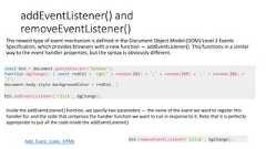 The newest type of event mechanism is defined in the Document Object Model (DOM) Level 2 EventsSpecification, which provides browsers with a new function — addEventListener(). This functions in a similarway to the event handler properties, but the syntax is obviously different.addEventListener() andremoveEventListener()const btn = document.querySelector('button');function bgChange() { const rndCol = 'rgb(' + random(255) + ',' + random(255) + ',' + random(255) +')';document.body.style.backgroundColor = rndCol; }btn.addEventListener('click', bgChange);Add_Event_Lister_HTMLInside the addEventListener() function, we specify two parameters — the name of the event we want to register thishandler for, and the code that comprises the handler function we want to run in response to it. Note that it is perfectlyappropriate to put all the code inside the addEventListener()btn.removeEventListener('click', bgChange);