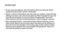 JavaScript• To set some boundaries, let’s first define what we mean by "plain"JavaScript (also called "vanilla" JavaScript).• React is a library that defines the way apps are written. It does this bysetting very clear rules about how data can flow through the app, andhow the UI will adapt as a result of that changing data. There areother libraries that set similar boundaries, such as Angular and Vue.• Plain JavaScript (that is, JavaScript written without libraries) on theother hand, doesn’t set any rules about how data can be defined, orhow the UI can be changed. That makes apps written without theselibraries more freeform and customizable. But going this route canalso lead to problems down the road