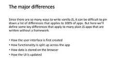 The major differencesSince there are so many ways to write vanilla JS, it can be difficult to pindown a list of differences that applies to 100% of apps. But here we’lldefine some key differences that apply to many plain JS apps that arewritten without a framework.• How the user interface is first created• How functionality is split up across the app• How data is stored on the browser• How the UI is updated