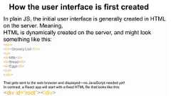 In plain JS, the initial user interface is generally created in HTMLon the server. Meaning,HTML is dynamically created on the server, and might looksomething like this:<div><h1>Grocery List</h1><ul><li>Milk</li><li>Bread</li><li>Eggs</li></ul></div>That gets sent to the web browser and displayed—no JavaScript needed yet!In contrast, a React app will start with a fixed HTML file that looks like this:<div id=“root”></div>How the user interface is first created
