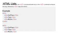HTML ListsHTML lists are defined with the <ul> (unordered/bullet list) or the <ol> (ordered/numberedlist) tag, followed by <li> tags (list items):Example<ul><li>Coffee</li><li>Tea</li><li>Milk</li></ul><ol><li>Coffee</li><li>Tea</li><li>Milk</li>