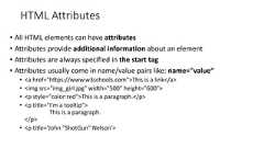 HTML Attributes• All HTML elements can have attributes• Attributes provide additional information about an element• Attributes are always specified in the start tag• Attributes usually come in name/value pairs like: name="value“• <a href="https://www.w3schools.com">This is a link</a>• <img src="img_girl.jpg" width="500" height="600">• <p style="color:red">This is a paragraph.</p>• <p title="I'm a tooltip">This is a paragraph.</p>• <p title='John "ShotGun" Nelson'>